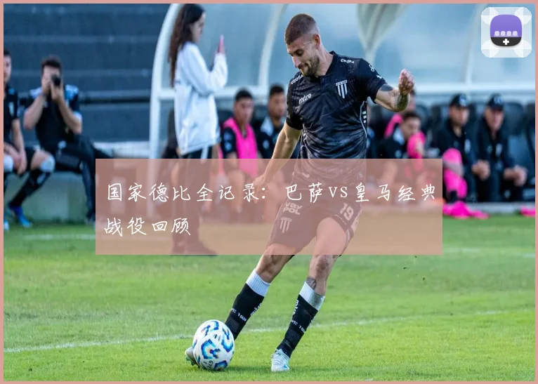 国家德比全记录:巴萨vs皇马经典战役回顾