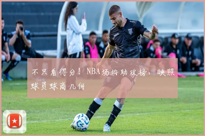 不只看得分！NBA场均助攻榜，映照球员球商几何