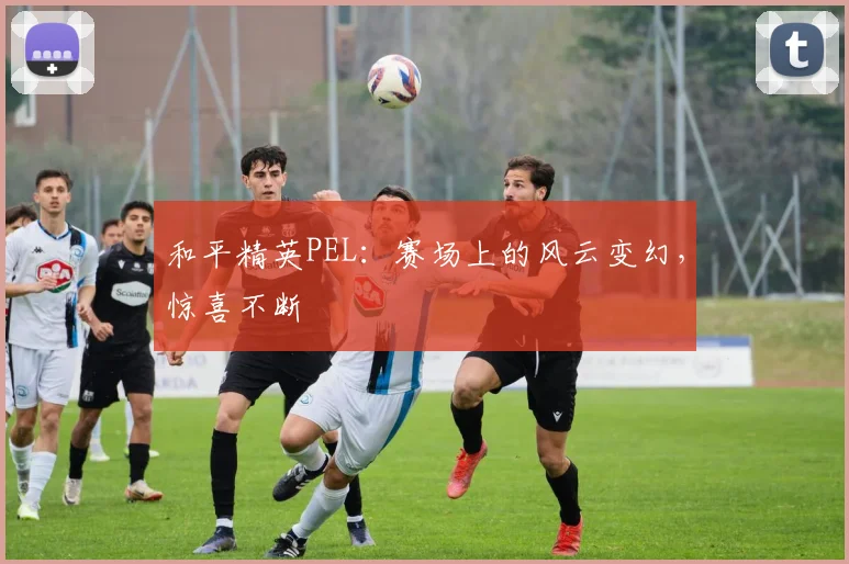 和平精英PEL：赛场上的风云变幻，惊喜不断
