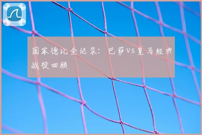 国家德比全记录：巴萨vs皇马经典战役回顾