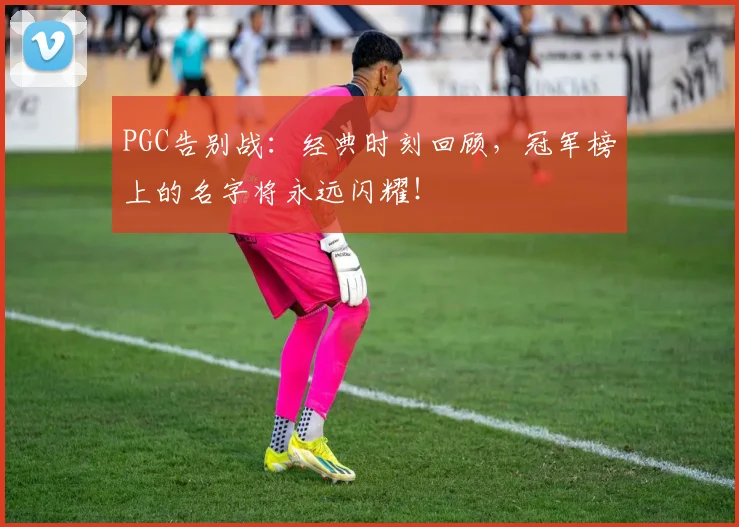 PGC告别战：经典时刻回顾，冠军榜上的名字将永远闪耀！
