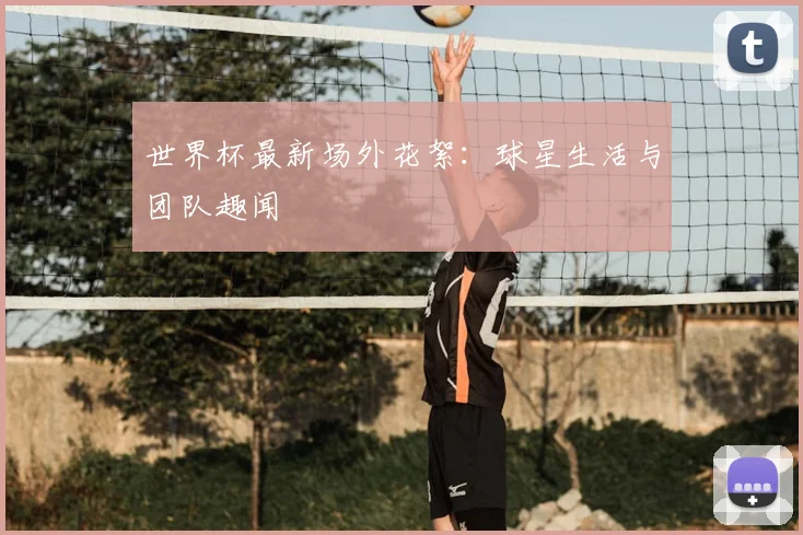 世界杯最新场外花絮：球星生活与团队趣闻