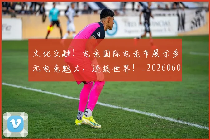 文化交融!电竞国际电竞节展示多元电竞魅力,连接世界!_20260605174949