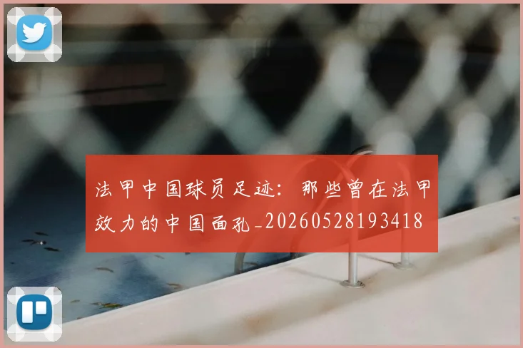 法甲中国球员足迹:那些曾在法甲效力的中国面孔_20260528193418
