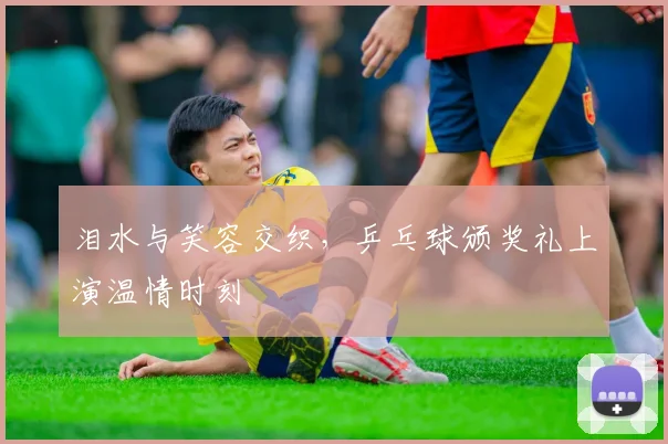 泪水与笑容交织，乒乓球颁奖礼上演温情时刻