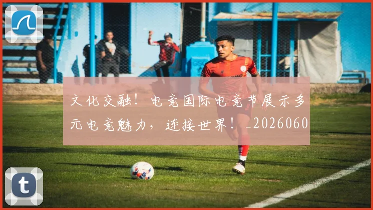 文化交融！电竞国际电竞节展示多元电竞魅力，连接世界！_20260605174949