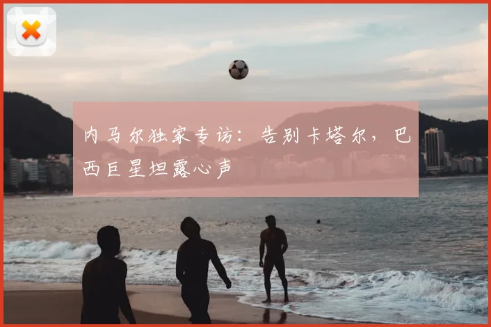 内马尔独家专访：告别卡塔尔，巴西巨星坦露心声