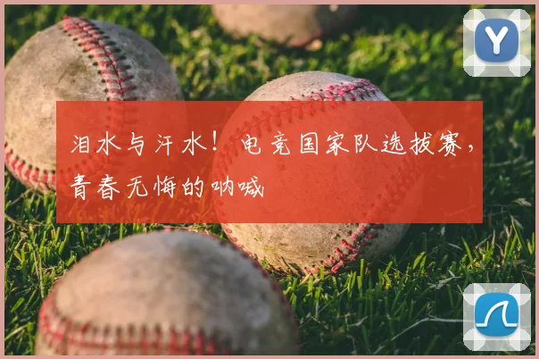 泪水与汗水!电竞国家队选拔赛,青春无悔的呐喊