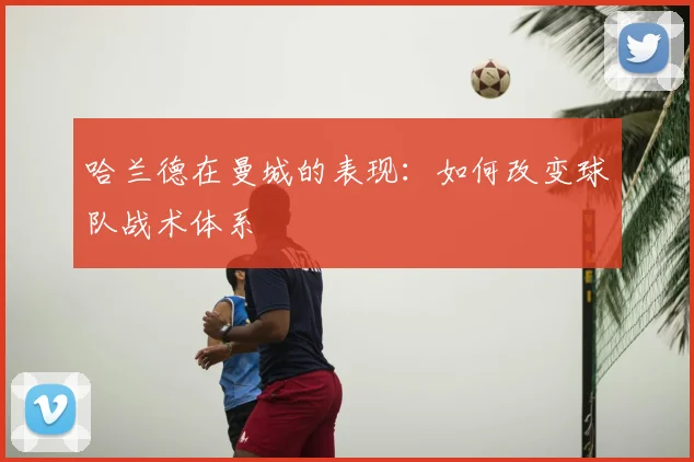 哈兰德在曼城的表现:如何改变球队战术体系